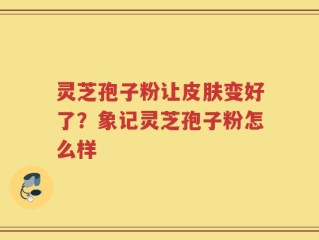 灵芝孢子粉让皮肤变好了？象记灵芝孢子粉怎么样