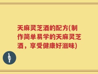 天麻灵芝酒的配方(制作简单易学的天麻灵芝酒，享受健康好滋味)