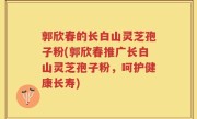 郭欣春的长白山灵芝孢子粉(郭欣春推广长白山灵芝孢子粉，呵护健康长寿)