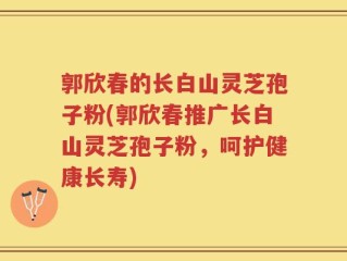 郭欣春的长白山灵芝孢子粉(郭欣春推广长白山灵芝孢子粉，呵护健康长寿)