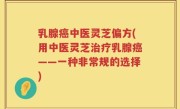 乳腺癌中医灵芝偏方(用中医灵芝治疗乳腺癌——一种非常规的选择)