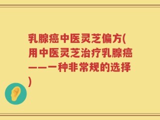 乳腺癌中医灵芝偏方(用中医灵芝治疗乳腺癌——一种非常规的选择)