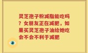 灵芝孢子粉减脂能吃吗？女朋友正在减肥，如果买灵芝孢子油给她吃会不会不利于减肥