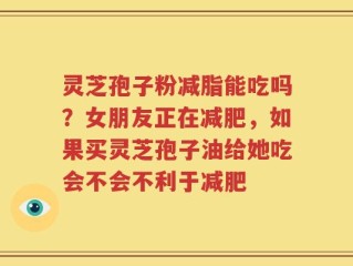 灵芝孢子粉减脂能吃吗？女朋友正在减肥，如果买灵芝孢子油给她吃会不会不利于减肥