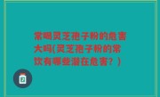 常喝灵芝孢子粉的危害大吗(灵芝孢子粉的常饮有哪些潜在危害？)