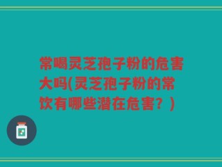 常喝灵芝孢子粉的危害大吗(灵芝孢子粉的常饮有哪些潜在危害？)