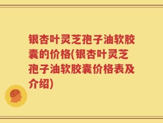 银杏叶灵芝孢子油软胶囊的价格(银杏叶灵芝孢子油软胶囊价格表及介绍)