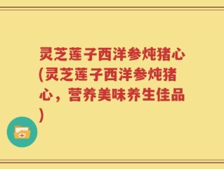 灵芝莲子西洋参炖猪心(灵芝莲子西洋参炖猪心，营养美味养生佳品)