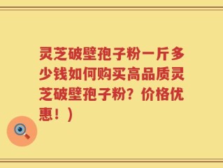 灵芝破壁孢子粉一斤多少钱如何购买高品质灵芝破壁孢子粉？价格优惠！)