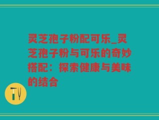 灵芝孢子粉配可乐_灵芝孢子粉与可乐的奇妙搭配：探索健康与美味的结合