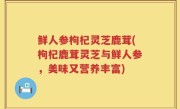 鲜人参枸杞灵芝鹿茸(枸杞鹿茸灵芝与鲜人参，美味又营养丰富)