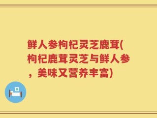 鲜人参枸杞灵芝鹿茸(枸杞鹿茸灵芝与鲜人参，美味又营养丰富)