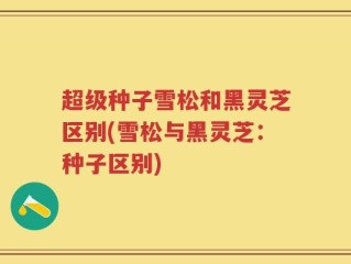 超级种子雪松和黑灵芝区别(雪松与黑灵芝：种子区别)