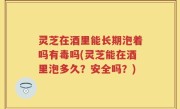 灵芝在酒里能长期泡着吗有毒吗(灵芝能在酒里泡多久？安全吗？)