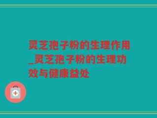 灵芝孢子粉的生理作用_灵芝孢子粉的生理功效与健康益处