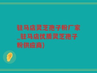 驻马店灵芝孢子粉厂家_驻马店优质灵芝孢子粉供应商)