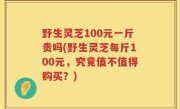 野生灵芝100元一斤贵吗(野生灵芝每斤100元，究竟值不值得购买？)