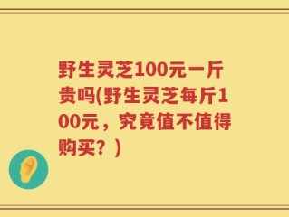 野生灵芝100元一斤贵吗(野生灵芝每斤100元，究竟值不值得购买？)