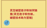 灵芝破壁孢子粉如何销售(灵芝孢子粉热销，破壁技术助力营销)