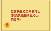 灵芝的免疫因子是什么(探究灵芝提高免疫力的因子)