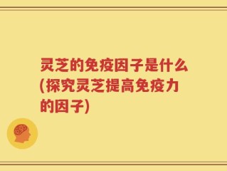 灵芝的免疫因子是什么(探究灵芝提高免疫力的因子)