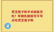 灵芝孢子粉手术前能否吃？早期乳腺癌可不可以吃灵芝孢子粉