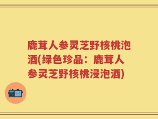 鹿茸人参灵芝野核桃泡酒(绿色珍品：鹿茸人参灵芝野核桃浸泡酒)