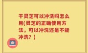 干灵芝可以冲洗吗怎么用(灵芝的正确使用方法，可以冲洗还是不能冲洗？)