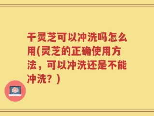 干灵芝可以冲洗吗怎么用(灵芝的正确使用方法，可以冲洗还是不能冲洗？)