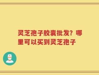 灵芝孢子胶囊批发？哪里可以买到灵芝孢子