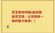 灵芝扇如何画(画出精美灵芝扇，让你别具一格的魅力焕发！)