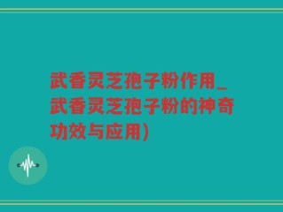 武香灵芝孢子粉作用_武香灵芝孢子粉的神奇功效与应用)