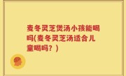 麦冬灵芝煲汤小孩能喝吗(麦冬灵芝汤适合儿童喝吗？)