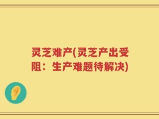 灵芝难产(灵芝产出受阻：生产难题待解决)