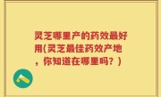 灵芝哪里产的药效最好用(灵芝最佳药效产地，你知道在哪里吗？)