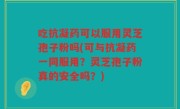 吃抗凝药可以服用灵芝孢子粉吗(可与抗凝药一同服用?灵芝孢子粉真的安全吗?)