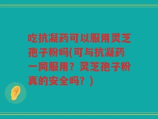 吃抗凝药可以服用灵芝孢子粉吗(可与抗凝药一同服用？灵芝孢子粉真的安全吗？)