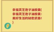 幸福灵芝孢子油胶囊(幸福灵芝孢子油胶囊：美好生活的秘密武器！)