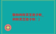 联和利邦灵芝孢子粉_利邦灵芝孢子粉：)