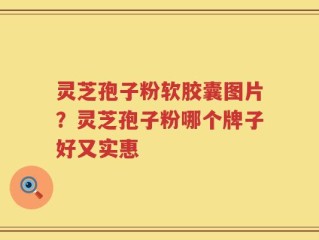 灵芝孢子粉软胶囊图片？灵芝孢子粉哪个牌子好又实惠
