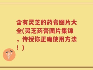 含有灵芝的药膏图片大全(灵芝药膏图片集锦，传授你正确使用方法！)
