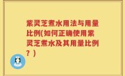 紫灵芝煮水用法与用量比例(如何正确使用紫灵芝煮水及其用量比例？)