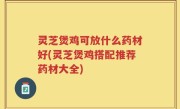 灵芝煲鸡可放什么药材好(灵芝煲鸡搭配推荐药材大全)