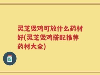 灵芝煲鸡可放什么药材好(灵芝煲鸡搭配推荐药材大全)