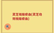 灵芝祛除瘀血(灵芝功效祛除瘀血)