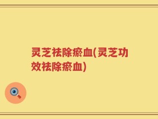 灵芝祛除瘀血(灵芝功效祛除瘀血)