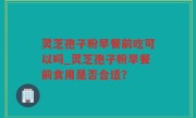 灵芝孢子粉早餐前吃可以吗_灵芝孢子粉早餐前食用是否合适？