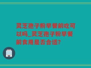 灵芝孢子粉早餐前吃可以吗_灵芝孢子粉早餐前食用是否合适？