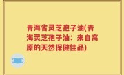 青海省灵芝孢子油(青海灵芝孢子油：来自高原的天然保健佳品)