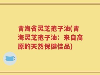 青海省灵芝孢子油(青海灵芝孢子油：来自高原的天然保健佳品)